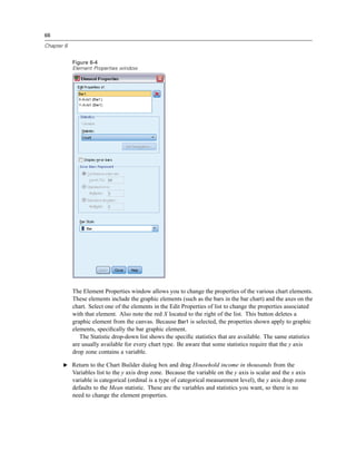 66

Chapter 6


            Figure 6-4
            Element Properties window




            The Element Properties window allows you to change the properties of the various chart elements.
            These elements include the graphic elements (such as the bars in the bar chart) and the axes on the
            chart. Select one of the elements in the Edit Properties of list to change the properties associated
            with that element. Also note the red X located to the right of the list. This button deletes a
            graphic element from the canvas. Because Bar1 is selected, the properties shown apply to graphic
            elements, speciﬁcally the bar graphic element.
               The Statistic drop-down list shows the speciﬁc statistics that are available. The same statistics
            are usually available for every chart type. Be aware that some statistics require that the y axis
            drop zone contains a variable.

       E Return to the Chart Builder dialog box and drag Household income in thousands from the
            Variables list to the y axis drop zone. Because the variable on the y axis is scalar and the x axis
            variable is categorical (ordinal is a type of categorical measurement level), the y axis drop zone
            defaults to the Mean statistic. These are the variables and statistics you want, so there is no
            need to change the element properties.
 
