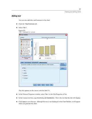 67

                                                                                   Creating and editing charts


Adding text

        You can also add titles and footnotes to the chart.

     E Click the Titles/Footnotes tab.

     E Select Title 1.

        Figure 6-5
        Title 1 displayed on canvas




        The title appears on the canvas with the label T1.

     E In the Element Properties window, select Title 1 in the Edit Properties of list.

     E In the Content text box, type Income by Job Satisfaction. This is the text that the title will display.

     E Click Apply to save the text. Although the text is not displayed in the Chart Builder, it will appear
        when you generate the chart.
 