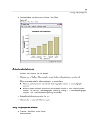 69

                                                                                 Creating and editing charts


     E Double-click the bar chart to open it in the Chart Editor.

        Figure 6-7
        Bar chart in the Chart Editor




Selecting chart elements
        To edit a chart element, you ﬁrst select it.

     E Click any one of the bars. The rectangles around the bars indicate that they are selected.

        There are general rules for selecting elements in simple charts:
            When no graphic elements are selected, click any graphic element to select all graphic
            elements.
            When all graphic elements are selected, click a graphic element to select only that graphic
            element. You can select a different graphic element by clicking it. To select multiple graphic
            elements, click each element while pressing the Ctrl key.

     E To deselect all elements, press the Esc key.

     E Click any bar to select all of the bars again.




Using the properties window
     E From the Chart Editor menus choose:
        Edit > Properties
 