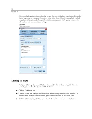 70

Chapter 6


            This opens the Properties window, showing the tabs that apply to the bars you selected. These tabs
            change depending on what chart element you select in the Chart Editor. For example, if you had
            selected a text frame instead of bars, different tabs would appear in the Properties window. You
            will use these tabs to do most chart editing.
            Figure 6-8
            Properties window




Changing bar colors
            First, you will change the color of the bars. You specify color attributes of graphic elements
            (excluding lines and markers) on the Fill & Border tab.

       E Click the Fill & Border tab.

       E Click the swatch next to Fill to indicate that you want to change the ﬁll color of the bars. The
            numbers below the swatch specify the red, green, and blue settings for the current color.

       E Click the light blue color, which is second from the left in the second row from the bottom.
 