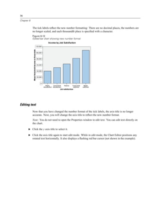 74

Chapter 6


            The tick labels reﬂect the new number formatting: There are no decimal places, the numbers are
            no longer scaled, and each thousandth place is speciﬁed with a character.
            Figure 6-12
            Edited bar chart showing new number format




Editing text
            Now that you have changed the number format of the tick labels, the axis title is no longer
            accurate. Next, you will change the axis title to reﬂect the new number format.
            Note: You do not need to open the Properties window to edit text. You can edit text directly on
            the chart.

       E Click the y axis title to select it.

       E Click the axis title again to start edit mode. While in edit mode, the Chart Editor positions any
            rotated text horizontally. It also displays a ﬂashing red bar cursor (not shown in the example).
 