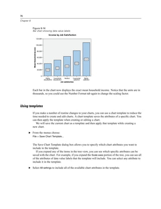76

Chapter 6


            Figure 6-14
            Bar chart showing data value labels




            Each bar in the chart now displays the exact mean household income. Notice that the units are in
            thousands, so you could use the Number Format tab again to change the scaling factor.



Using templates
            If you make a number of routine changes to your charts, you can use a chart template to reduce the
            time needed to create and edit charts. A chart template saves the attributes of a speciﬁc chart. You
            can then apply the template when creating or editing a chart.
               We will save the current chart as a template and then apply that template while creating a
            new chart.

       E From the menus choose:
            File > Save Chart Template...


            The Save Chart Template dialog box allows you to specify which chart attributes you want to
            include in the template.
               If you expand any of the items in the tree view, you can see which speciﬁc attributes can be
            saved with the chart. For example, if you expand the Scale axes portion of the tree, you can see all
            of the attributes of data value labels that the template will include. You can select any attribute to
            include it in the template.

       E Select All settings to include all of the available chart attributes in the template.
 
