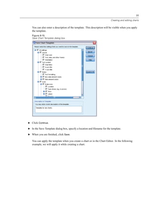 77

                                                                           Creating and editing charts


   You can also enter a description of the template. This description will be visible when you apply
   the template.
   Figure 6-15
   Save Chart Template dialog box




E Click Continue.

E In the Save Template dialog box, specify a location and ﬁlename for the template.

E When you are ﬁnished, click Save.

   You can apply the template when you create a chart or in the Chart Editor. In the following
   example, we will apply it while creating a chart.
 