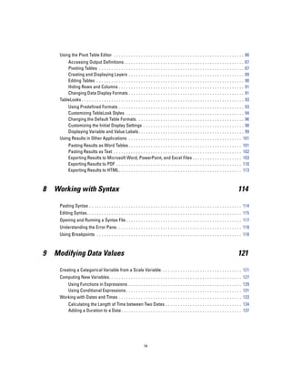 Using the Pivot Table Editor . . . . . . . . . . . . . . . . . . . . . . . . . . . . . . . . . . . . . . . . . . . . . . . . . . . . . 86
         Accessing Output Definitions. . . .                ...   ...    ...   ...   ...   ...   ...   ...   ...   ...   ...   ...   ...   ...   ...   87
         Pivoting Tables . . . . . . . . . . . . . .        ...   ...    ...   ...   ...   ...   ...   ...   ...   ...   ...   ...   ...   ...   ...   87
         Creating and Displaying Layers . .                 ...   ...    ...   ...   ...   ...   ...   ...   ...   ...   ...   ...   ...   ...   ...   89
         Editing Tables . . . . . . . . . . . . . . .       ...   ...    ...   ...   ...   ...   ...   ...   ...   ...   ...   ...   ...   ...   ...   90
         Hiding Rows and Columns . . . . . .                ...   ...    ...   ...   ...   ...   ...   ...   ...   ...   ...   ...   ...   ...   ...   91
         Changing Data Display Formats . .                  ...   ...    ...   ...   ...   ...   ...   ...   ...   ...   ...   ...   ...   ...   ...   91
     TableLooks . . . . . . . . . . . . . . . . . . . . .   ...   ...    ...   ...   ...   ...   ...   ...   ...   ...   ...   ...   ...   ...   ...   93
         Using Predefined Formats . . . . . . . . . . . .                ...   ...   ...   ...   ...   ...   ...   ...   ...   ...   ...   ...   . . . 93
         Customizing TableLook Styles . . . . . . . . .                  ...   ...   ...   ...   ...   ...   ...   ...   ...   ...   ...   ...   . . . 94
         Changing the Default Table Formats. . . . .                     ...   ...   ...   ...   ...   ...   ...   ...   ...   ...   ...   ...   . . . 96
         Customizing the Initial Display Settings . .                    ...   ...   ...   ...   ...   ...   ...   ...   ...   ...   ...   ...   . . . 98
         Displaying Variable and Value Labels . . . .                    ...   ...   ...   ...   ...   ...   ...   ...   ...   ...   ...   ...   . . . 99
     Using Results in Other Applications . . . . . . . .                 ...   ...   ...   ...   ...   ...   ...   ...   ...   ...   ...   ...   . . 101
           Pasting Results as Word Tables . . . . . . . . . . . . . . . . . . . . . . . . . . . . .                ...   ...   ...   ...   ...   ..   101
           Pasting Results as Text . . . . . . . . . . . . . . . . . . . . . . . . . . . . . . . . . . .           ...   ...   ...   ...   ...   ..   102
           Exporting Results to Microsoft Word, PowerPoint, and Excel Files . . .                                  ...   ...   ...   ...   ...   ..   103
           Exporting Results to PDF . . . . . . . . . . . . . . . . . . . . . . . . . . . . . . . . . .            ...   ...   ...   ...   ...   ..   110
           Exporting Results to HTML . . . . . . . . . . . . . . . . . . . . . . . . . . . . . . . . .             ...   ...   ...   ...   ...   ..   113



8   Working with Syntax                                                                                                                          114

     Pasting Syntax . . . . . . . . . . . . . . . . . . . . . . . . . . . . . . . . . . . . . . . . . . . . . . . . . . . . . . . . . . . . . . 114
     Editing Syntax. . . . . . . . . . . . . . . . . . . . . . . . . . . . . . . . . . . . . . . . . . . . . . . . . . . . . . . . . . . . . . . 115
     Opening and Running a Syntax File . . . . . . . . . . . . . . . . . . . . . . . . . . . . . . . . . . . . . . . . . . . . . . . 117
     Understanding the Error Pane. . . . . . . . . . . . . . . . . . . . . . . . . . . . . . . . . . . . . . . . . . . . . . . . . . . 118
     Using Breakpoints . . . . . . . . . . . . . . . . . . . . . . . . . . . . . . . . . . . . . . . . . . . . . . . . . . . . . . . . . . . 118



9   Modifying Data Values                                                                                                                        121

     Creating a Categorical Variable from a Scale Variable. . . . . . . . . . . . . . . . . . . . . . . . . . . . . . . . . 121
     Computing New Variables. . . . . . . . . . . . . . . . . . . . . . . . . . . . . . . . . . . . . . . . . . . . . . . . . . . . . . 127
        Using Functions in Expressions . . . . . . . . . . . . . . . . . . . . . . . . . . . . . . . . . . . . . . . . . . . . . . 129
        Using Conditional Expressions . . . . . . . . . . . . . . . . . . . . . . . . . . . . . . . . . . . . . . . . . . . . . . . 131
     Working with Dates and Times . . . . . . . . . . . . . . . . . . . . . . . . . . . . . . . . . . . . . . . . . . . . . . . . . . 133
           Calculating the Length of Time between Two Dates . . . . . . . . . . . . . . . . . . . . . . . . . . . . . . . 134
           Adding a Duration to a Date . . . . . . . . . . . . . . . . . . . . . . . . . . . . . . . . . . . . . . . . . . . . . . . . . 137




                                                                    ix
 