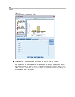 80

Chapter 6


            Figure 6-18
            Chart Builder with completed drop zones




       E Click OK on the Chart Builder dialog box to create the chart and apply the template.

            The formatting in the new chart matches the formatting in the chart that you previously created
            and edited. Although the variables on the x axis are different, the charts otherwise resemble each
            other. Notice that the title from the previous chart was preserved in the template, even though you
            deleted the title in the Chart Builder.
 