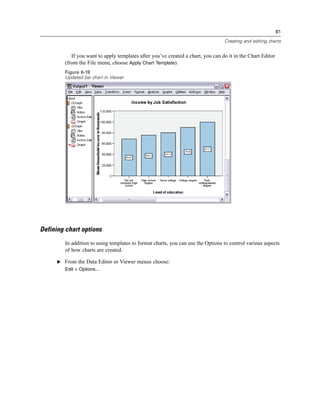 81

                                                                                  Creating and editing charts


            If you want to apply templates after you’ve created a chart, you can do it in the Chart Editor
         (from the File menu, choose Apply Chart Template).
         Figure 6-19
         Updated bar chart in Viewer




Defining chart options
         In addition to using templates to format charts, you can use the Options to control various aspects
         of how charts are created.

      E From the Data Editor or Viewer menus choose:
         Edit > Options...
 