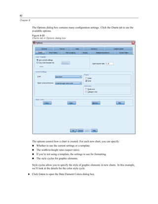 82

Chapter 6


            The Options dialog box contains many conﬁguration settings. Click the Charts tab to see the
            available options.
            Figure 6-20
            Charts tab in Options dialog box




            The options control how a chart is created. For each new chart, you can specify:
                Whether to use the current settings or a template.
                The width-to-height ratio (aspect ratio).
                If you’re not using a template, the settings to use for formatting.
                The style cycles for graphic elements.

            Style cycles allow you to specify the style of graphic elements in new charts. In this example,
            we’ll look at the details for the color style cycle.

       E Click Colors to open the Data Element Colors dialog box.
 
