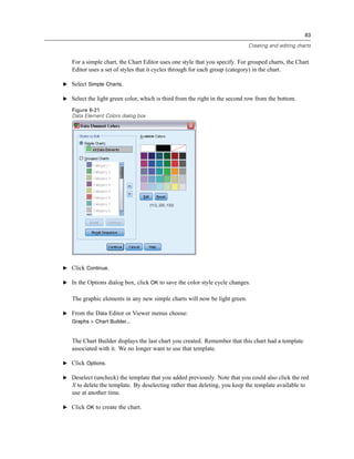 83

                                                                            Creating and editing charts


   For a simple chart, the Chart Editor uses one style that you specify. For grouped charts, the Chart
   Editor uses a set of styles that it cycles through for each group (category) in the chart.

E Select Simple Charts.

E Select the light green color, which is third from the right in the second row from the bottom.

   Figure 6-21
   Data Element Colors dialog box




E Click Continue.

E In the Options dialog box, click OK to save the color style cycle changes.


   The graphic elements in any new simple charts will now be light green.

E From the Data Editor or Viewer menus choose:
   Graphs > Chart Builder...


   The Chart Builder displays the last chart you created. Remember that this chart had a template
   associated with it. We no longer want to use that template.

E Click Options.

E Deselect (uncheck) the template that you added previously. Note that you could also click the red
   X to delete the template. By deselecting rather than deleting, you keep the template available to
   use at another time.

E Click OK to create the chart.
 