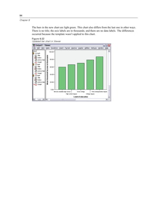 84

Chapter 6


            The bars in the new chart are light green. This chart also differs from the last one in other ways.
            There is no title; the axis labels are in thousands; and there are no data labels. The differences
            occurred because the template wasn’t applied to this chart.
            Figure 6-22
            Updated bar chart in Viewer
 
