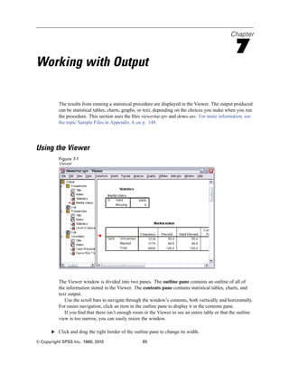Chapter

                                                                                                    7
Working with Output

          The results from running a statistical procedure are displayed in the Viewer. The output produced
          can be statistical tables, charts, graphs, or text, depending on the choices you make when you run
          the procedure. This section uses the ﬁles viewertut.spv and demo.sav. For more information, see
          the topic Sample Files in Appendix A on p. 149.




Using the Viewer
          Figure 7-1
          Viewer




          The Viewer window is divided into two panes. The outline pane contains an outline of all of
          the information stored in the Viewer. The contents pane contains statistical tables, charts, and
          text output.
             Use the scroll bars to navigate through the window’s contents, both vertically and horizontally.
          For easier navigation, click an item in the outline pane to display it in the contents pane.
             If you ﬁnd that there isn’t enough room in the Viewer to see an entire table or that the outline
          view is too narrow, you can easily resize the window.

       E Click and drag the right border of the outline pane to change its width.

© Copyright SPSS Inc. 1989, 2010                    85
 
