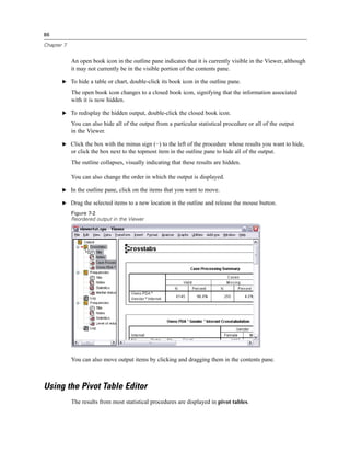 86

Chapter 7


            An open book icon in the outline pane indicates that it is currently visible in the Viewer, although
            it may not currently be in the visible portion of the contents pane.

       E To hide a table or chart, double-click its book icon in the outline pane.

            The open book icon changes to a closed book icon, signifying that the information associated
            with it is now hidden.

       E To redisplay the hidden output, double-click the closed book icon.

            You can also hide all of the output from a particular statistical procedure or all of the output
            in the Viewer.

       E Click the box with the minus sign (−) to the left of the procedure whose results you want to hide,
            or click the box next to the topmost item in the outline pane to hide all of the output.
            The outline collapses, visually indicating that these results are hidden.

            You can also change the order in which the output is displayed.

       E In the outline pane, click on the items that you want to move.

       E Drag the selected items to a new location in the outline and release the mouse button.

            Figure 7-2
            Reordered output in the Viewer




            You can also move output items by clicking and dragging them in the contents pane.



Using the Pivot Table Editor
            The results from most statistical procedures are displayed in pivot tables.
 