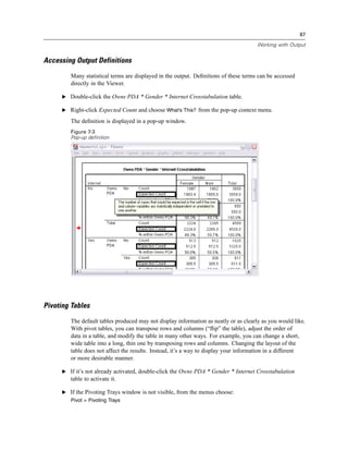 87

                                                                                      Working with Output


Accessing Output Definitions

        Many statistical terms are displayed in the output. Deﬁnitions of these terms can be accessed
        directly in the Viewer.

     E Double-click the Owns PDA * Gender * Internet Crosstabulation table.

     E Right-click Expected Count and choose What’s This? from the pop-up context menu.

        The deﬁnition is displayed in a pop-up window.
        Figure 7-3
        Pop-up definition




Pivoting Tables

        The default tables produced may not display information as neatly or as clearly as you would like.
        With pivot tables, you can transpose rows and columns (“ﬂip” the table), adjust the order of
        data in a table, and modify the table in many other ways. For example, you can change a short,
        wide table into a long, thin one by transposing rows and columns. Changing the layout of the
        table does not affect the results. Instead, it’s a way to display your information in a different
        or more desirable manner.

     E If it’s not already activated, double-click the Owns PDA * Gender * Internet Crosstabulation
        table to activate it.

     E If the Pivoting Trays window is not visible, from the menus choose:
        Pivot > Pivoting Trays
 
