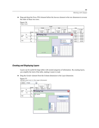 89

                                                                                      Working with Output


     E Drag and drop the Owns PDA element before the Internet element in the row dimension to reverse
        the order of these two rows.
        Figure 7-6
        Swap rows




Creating and Displaying Layers
        Layers can be useful for large tables with nested categories of information. By creating layers,
        you simplify the look of the table, making it easier to read.

     E Drag the Gender element from the Column dimension to the Layer dimension.

        Figure 7-7
        Gender pivot icon in the Layer dimension
 