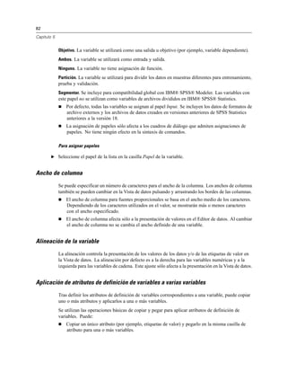 82

Capítulo 5


             Objetivo. La variable se utilizará como una salida u objetivo (por ejemplo, variable dependiente).
             Ambos. La variable se utilizará como entrada y salida.
             Ninguno. La variable no tiene asignación de función.
             Partición. La variable se utilizará para dividir los datos en muestras diferentes para entrenamiento,
             prueba y validación.
             Segmentar. Se incluye para compatibilidad global con IBM® SPSS® Modeler. Las variables con
             este papel no se utilizan como variables de archivos divididos en IBM® SPSS® Statistics.
                Por defecto, todas las variables se asignan al papel Input. Se incluyen los datos de formatos de
                 archivo externos y los archivos de datos creados en versiones anteriores de SPSS Statistics
                 anteriores a la versión 18.
                La asignación de papeles sólo afecta a los cuadros de diálogo que admiten asignaciones de
                 papeles. No tiene ningún efecto en la sintaxis de comandos.

             Para asignar papeles

        E Seleccione el papel de la lista en la casilla Papel de la variable.


Ancho de columna

             Se puede especificar un número de caracteres para el ancho de la columna. Los anchos de columna
             también se pueden cambiar en la Vista de datos pulsando y arrastrando los bordes de las columnas.
                El ancho de columna para fuentes proporcionales se basa en el ancho medio de los caracteres.
                 Dependiendo de los caracteres utilizados en el valor, se mostrarán más o menos caracteres
                 con el ancho especificado.
                El ancho de columna afecta sólo a la presentación de valores en el Editor de datos. Al cambiar
                 el ancho de columna no se cambia el ancho definido de una variable.


Alineación de la variable

             La alineación controla la presentación de los valores de los datos y/o de las etiquetas de valor en
             la Vista de datos. La alineación por defecto es a la derecha para las variables numéricas y a la
             izquierda para las variables de cadena. Este ajuste sólo afecta a la presentación en la Vista de datos.


Aplicación de atributos de definición de variables a varias variables

             Tras definir los atributos de definición de variables correspondientes a una variable, puede copiar
             uno o más atributos y aplicarlos a una o más variables.
             Se utilizan las operaciones básicas de copiar y pegar para aplicar atributos de definición de
             variables. Puede:
                Copiar un único atributo (por ejemplo, etiquetas de valor) y pegarlo en la misma casilla de
                 atributo para una o más variables.
 