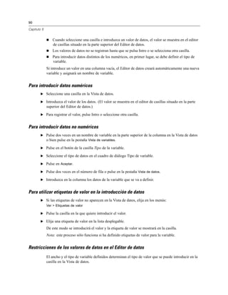 90

Capítulo 5


                Cuando seleccione una casilla e introduzca un valor de datos, el valor se muestra en el editor
                 de casillas situado en la parte superior del Editor de datos.
                Los valores de datos no se registran hasta que se pulsa Intro o se selecciona otra casilla.
                Para introducir datos distintos de los numéricos, en primer lugar, se debe definir el tipo de
                 variable.
             Si introduce un valor en una columna vacía, el Editor de datos creará automáticamente una nueva
             variable y asignará un nombre de variable.


Para introducir datos numéricos
        E Seleccione una casilla en la Vista de datos.

        E Introduzca el valor de los datos. (El valor se muestra en el editor de casillas situado en la parte
             superior del Editor de datos.)

        E Para registrar el valor, pulse Intro o seleccione otra casilla.


Para introducir datos no numéricos
        E Pulse dos veces en un nombre de variable en la parte superior de la columna en la Vista de datos
          o bien pulse en la pestaña Vista de variables.

        E Pulse en el botón de la casilla Tipo de la variable.

        E Seleccione el tipo de datos en el cuadro de diálogo Tipo de variable.

        E Pulse en Aceptar.

        E Pulse dos veces en el número de fila o pulse en la pestaña Vista de datos.

        E Introduzca en la columna los datos de la variable que se va a definir.


Para utilizar etiquetas de valor en la introducción de datos
        E Si las etiquetas de valor no aparecen en la Vista de datos, elija en los menús:
             Ver > Etiquetas de valor

        E Pulse la casilla en la que quiere introducir el valor.

        E Elija una etiqueta de valor en la lista desplegable.

             De este modo se introducirá el valor y la etiqueta de valor se mostrará en la casilla.
             Nota: este proceso sólo funciona si ha definido etiquetas de valor para la variable.


Restricciones de los valores de datos en el Editor de datos
             El ancho y el tipo de variable definidos determinan el tipo de valor que se puede introducir en la
             casilla en la Vista de datos.
 