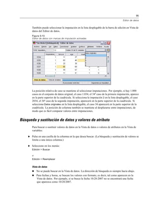 95

                                                                                             Editor de datos


       También puede seleccionar la imputación en la lista desplegable de la barra de edición en Vista de
       datos del Editor de datos.
       Figura 5-13
       Editor de datos con marcas de imputación activadas




       La posición relativa de caso se mantiene al seleccionar imputaciones. Por ejemplo, si hay 1.000
       casos en el conjunto de datos original, el caso 1.034, el 34º caso de la primera imputación, aparece
       en la parte superior de la cuadrícula. Si selecciona la imputación 2 en la lista desplegable, el caso
       2034, el 34º caso de la segunda imputación, aparecerá en la parte superior de la cuadrícula. Si
       selecciona Datos originales en la lista desplegable, el caso 34 aparecerá en la parte superior de la
       cuadrícula. La posición de columna también se mantiene al desplazarse entre imputaciones, de
       modo que es fácil comparar valores entre imputaciones.


Búsqueda y sustitución de datos y valores de atributo
       Para buscar o sustituir valores de datos en la Vista de datos o valores de atributos en la Vista de
       variables:

    E Pulse en una casilla de la columna en la que desea buscar. (La búsqueda y sustitución de valores se
       limita a una única columna.)

    E Seleccione en los menús:
       Edición > Buscar

       o
       Edición > Reemplazar


       Vista de datos
          No se puede buscar en la Vista de datos. La dirección de búsqueda es siempre hacia abajo.
          Para fechas y horas, se buscan los valores con formato, es decir, tal como aparecen en la
           Vista de datos. Por ejemplo, si se busca la fecha 10-28-2007 no se encontrará una fecha
           que aparezca como 10/28/2007.
 