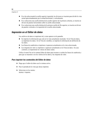 98

Capítulo 5


                Si se ha seleccionado la casilla superior izquierda, los divisores se insertan para dividir la vista
                 actual aproximadamente por la mitad horizontal y verticalmente.
                Si se selecciona una casilla distinta de la casilla superior de la primera columna, se inserta un
                 divisor de paneles horizontales sobre la casilla seleccionada.
                Si se selecciona una casilla distinta de la primera casilla de fila superior, se inserta un divisor
                 de paneles verticales a la izquierda de la casilla seleccionada.


Impresión en el Editor de datos
             Los archivos de datos se imprimen tal y como aparece en la pantalla.
                Se imprime la información que está en la vista actualmente mostrada. En la Vista de datos,
                 se imprimen los datos. En la Vista de variables, se imprime la información de definición de
                 los datos.
                Las líneas de cuadrícula se imprimen si aparecen actualmente en la vista seleccionada.
                Las etiquetas de valor se imprimen si aparecen actualmente en la Vista de datos. En caso
                 contrario, se imprimirán los valores de datos reales.
             Utilice el menú Ver en la ventana Editor de datos para mostrar u ocultar las líneas de cuadrícula y
             para que se muestren o no los valores de los datos y las etiquetas de valor.


Para imprimir los contenidos del Editor de datos
        E Haga que el editor de datos sea la ventana activa.

        E Puse la pestaña de la vista que desea imprimir.

        E Seleccione en los menús:
             Archivo > Imprimir...
 
