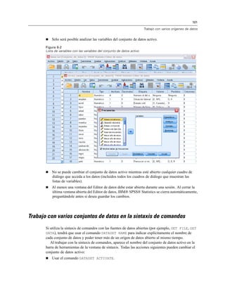 101

                                                                           Trabajo con varios orígenes de datos


          Sólo será posible analizar las variables del conjunto de datos activo.

       Figura 6-2
       Lista de variables con las variables del conjunto de datos activo




          No se puede cambiar el conjunto de datos activo mientras esté abierto cualquier cuadro de
           diálogo que acceda a los datos (incluidos todos los cuadros de diálogo que muestran las
           listas de variables).
          Al menos una ventana del Editor de datos debe estar abierta durante una sesión. Al cerrar la
           última ventana abierta del Editor de datos, IBM® SPSS® Statistics se cierra automáticamente,
           preguntándole antes si desea guardar los cambios.




Trabajo con varios conjuntos de datos en la sintaxis de comandos
       Si utiliza la sintaxis de comandos con las fuentes de datos abiertas (por ejemplo, GET FILE, GET
       DATA), tendrá que usar el comando DATASET NAME para indicar explícitamente el nombre de
       cada conjunto de datos y poder tener más de un origen de datos abierto al mismo tiempo.
          Al trabajar con la sintaxis de comandos, aparece el nombre del conjunto de datos activo en la
       barra de herramientas de la ventana de sintaxis. Todas las acciones siguientes pueden cambiar el
       conjunto de datos activo:
          Usar el comando DATASET ACTIVATE.
 