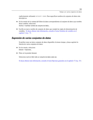 103

                                                                       Trabajo con varios orígenes de datos


       explícitamente utilizando DATASET NAME. Para especificar nombres de conjuntos de datos más
       descriptivos:

    E En los menús de la ventana del Editor de datos correspondientes al conjunto de datos cuyo nombre
       desea cambiar, seleccione:
       Archivo > Cambiar nombre de conjunto de datos...

    E Escriba un nuevo nombre de conjunto de datos que cumpla las reglas de denominación de
       variables. Si desea obtener más información, consulte el tema Nombres de variable en el
       capítulo 5 el p. 75.


Supresión de varios conjuntos de datos
       Si prefiere tener un único conjunto de datos disponible al mismo tiempo y desea suprimir la
       función de varios conjuntos de datos:

    E En los menús, seleccione:
       Edición > Opciones...

    E Pulse en la pestaña General.

       Seleccione (active) Abrir sólo un conjunto de datos cada vez.

       Si desea obtener más información, consulte el tema Opciones generales en el capítulo 17 el p. 331.
 