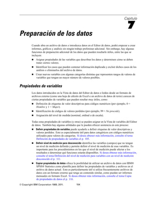 Capítulo

                                                                                                     7
Preparación de los datos
          Cuando abra un archivo de datos o introduzca datos en el Editor de datos, podrá empezar a crear
          informes, gráficos y análisis sin ningún trabajo preliminar adicional. Sin embargo, hay algunas
          funciones de preparación adicional de los datos que pueden resultarle útiles, entre las que se
          incluyen:
             Asignar propiedades de las variables que describan los datos y determinen cómo se deben
              tratar ciertos valores.
             Identificar los casos que pueden contener información duplicada y excluir dichos casos de los
              análisis o eliminarlos del archivo de datos.
             Crear nuevas variables con algunas categorías distintas que representen rangos de valores de
              variables que tengan un mayor número de valores posibles.


Propiedades de variables
          Los datos introducidos en la Vista de datos del Editor de datos o leídos desde un formato de
          archivos externo (como una hoja de cálculo de Excel o un archivo de datos de texto) carecen de
          ciertas propiedades de variables que pueden resultar muy útiles, como:
             Definición de etiquetas de valor descriptivas para códigos numéricos (por ejemplo, 0 =
              Hombre y 1 = Mujer).
             Identificación de códigos de valores perdidos (por ejemplo, 99 = No procede).
             Asignación del nivel de medida (nominal, ordinal o de escala).

          Todas estas propiedades de variables (y otras) se pueden asignar en la Vista de variables del Editor
          de datos. También hay algunas utilidades que le pueden ofrecer asistencia en este proceso:
             Definir propiedades de variables puede ayudarle a definir etiquetas de valor descriptivas y
              valores perdidos. Esto es especialmente útil para datos categóricos con códigos numéricos
              utilizados para valores de categorías. Si desea obtener más información, consulte el tema
              Definición de propiedades de variables el p. 105.
             Definir nivel de medición para desconocido identifica las variables (campos) que no tengan
              un nivel de medición definido y permite definir el nivel de medición de esas variables. Es
              importante para los procedimientos en los que el nivel de medición puede afectar a los
              resultados o determinar qué funciones estarán disponibles. Si desea obtener más información,
              consulte el tema Definición del nivel de medición para variables con un nivel de medición
              desconocido el p. 111.
             Copiar propiedades de datos ofrece la posibilidad de utilizar un archivo de datos con IBM®
              SPSS® Statistics como plantilla para definir las propiedades de variables y archivos en el
              archivo de datos actual. Esto es particularmente útil si utiliza frecuentemente archivos de
              datos con un formato externo que tenga un contenido similar, como puedan ser informes
              mensuales en formato Excel. Si desea obtener más información, consulte el tema Copia
              de propiedades de datos el p. 116.
© Copyright IBM Corporation 1989, 2011.             104
 