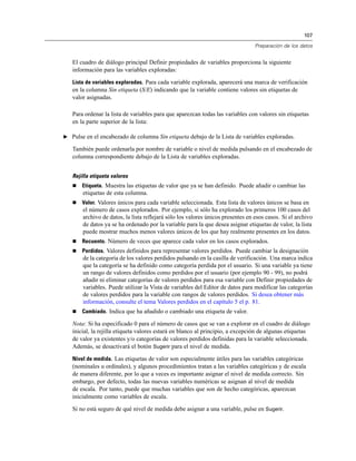 107

                                                                                 Preparación de los datos


   El cuadro de diálogo principal Definir propiedades de variables proporciona la siguiente
   información para las variables exploradas:

   Lista de variables exploradas. Para cada variable explorada, aparecerá una marca de verificación
   en la columna Sin etiqueta (S/E) indicando que la variable contiene valores sin etiquetas de
   valor asignadas.

   Para ordenar la lista de variables para que aparezcan todas las variables con valores sin etiquetas
   en la parte superior de la lista:

E Pulse en el encabezado de columna Sin etiqueta debajo de la Lista de variables exploradas.

   También puede ordenarla por nombre de variable o nivel de medida pulsando en el encabezado de
   columna correspondiente debajo de la Lista de variables exploradas.


   Rejilla etiqueta valores
      Etiqueta. Muestra las etiquetas de valor que ya se han definido. Puede añadir o cambiar las
       etiquetas de esta columna.
      Valor. Valores únicos para cada variable seleccionada. Esta lista de valores únicos se basa en
       el número de casos explorados. Por ejemplo, si sólo ha explorado los primeros 100 casos del
       archivo de datos, la lista reflejará sólo los valores únicos presentes en esos casos. Si el archivo
       de datos ya se ha ordenado por la variable para la que desea asignar etiquetas de valor, la lista
       puede mostrar muchos menos valores únicos de los que hay realmente presentes en los datos.
      Recuento. Número de veces que aparece cada valor en los casos explorados.
      Perdidos. Valores definidos para representar valores perdidos. Puede cambiar la designación
       de la categoría de los valores perdidos pulsando en la casilla de verificación. Una marca indica
       que la categoría se ha definido como categoría perdida por el usuario. Si una variable ya tiene
       un rango de valores definidos como perdidos por el usuario (por ejemplo 90 - 99), no podrá
       añadir ni eliminar categorías de valores perdidos para esa variable con Definir propiedades de
       variables. Puede utilizar la Vista de variables del Editor de datos para modificar las categorías
       de valores perdidos para la variable con rangos de valores perdidos. Si desea obtener más
       información, consulte el tema Valores perdidos en el capítulo 5 el p. 81.
      Cambiado. Indica que ha añadido o cambiado una etiqueta de valor.

   Nota: Si ha especificado 0 para el número de casos que se van a explorar en el cuadro de diálogo
   inicial, la rejilla etiqueta valores estará en blanco al principio, a excepción de algunas etiquetas
   de valor ya existentes y/o categorías de valores perdidos definidas para la variable seleccionada.
   Además, se desactivará el botón Sugerir para el nivel de medida.

   Nivel de medida. Las etiquetas de valor son especialmente útiles para las variables categóricas
   (nominales u ordinales), y algunos procedimientos tratan a las variables categóricas y de escala
   de manera diferente, por lo que a veces es importante asignar el nivel de medida correcto. Sin
   embargo, por defecto, todas las nuevas variables numéricas se asignan al nivel de medida
   de escala. Por tanto, puede que muchas variables que son de hecho categóricas, aparezcan
   inicialmente como variables de escala.

   Si no está seguro de qué nivel de medida debe asignar a una variable, pulse en Sugerir.
 