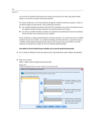 112

Capítulo 7


             con un nivel de medición desconocido sin realizar una lectura de los datos (que podría tardar
             mucho si los archivos de datos tienen gran tamaño).

             En ciertas condiciones, el nivel de medición de algunas variables numéricas (campos) o todas en
             un archivo puede ser desconocido. Estas condiciones incluyen:
                Las variables numéricas de archivos de Excel 95 o posteriores, los archivos de datos de texto o
                 los orígenes de bases de datos anteriores a la primera lectura de los datos.
                Las nuevas variables numéricas creadas con comandos de transformación antes de la primera
                 lectura de datos tras la creación de esas variables.

             Estas condiciones se aplican principalmente a la lectura de datos o la creación de nuevas variables
             mediante sintaxis de comando. Los cuadros de diálogo de lectura de datos y creación de nuevas
             variables transformadas automáticamente realizan una lectura de datos que define el nivel de
             medición en función de las reglas de nivel de medición predeterminado.

             Para definir el nivel de medición para variables con un nivel de medición desconocido

        E En el cuadro de diálogo de alerta que aparece para el procedimiento, pulse Asignar manualmente.

             o

        E Elija en los menús:
             Datos > Definir nivel de medición para desconocido

             Figura 7-6
             Cuadro de diálogo Definir nivel de medición para desconocido
 