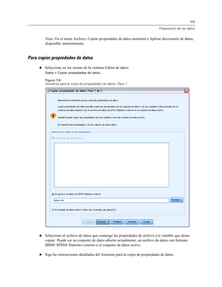 117

                                                                                   Preparación de los datos


        Nota: En el menú Archivo, Copiar propiedades de datos sustituirá a Aplicar diccionario de datos,
        disponible anteriormente.


Para copiar propiedades de datos

     E Seleccione en los menús de la ventana Editor de datos:
        Datos > Copiar propiedades de datos...

        Figura 7-9
        Asistente para la copia de propiedades de datos: Paso 1




     E Seleccione el archivo de datos que contenga las propiedades de archivo y/o variable que desee
        copiar. Puede ser un conjunto de datos abierto actualmente, un archivo de datos con formato
        IBM® SPSS® Statistics externo o el conjunto de datos activo.

     E Siga las instrucciones detalladas del Asistente para la copia de propiedades de datos.
 
