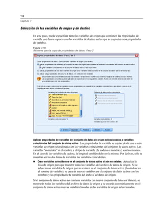 118

Capítulo 7


Selección de las variables de origen y de destino

             En este paso, puede especificar tanto las variables de origen que contienen las propiedades de
             variable que desea copiar como las variables de destino en las que se copiarán estas propiedades
             de variable.
             Figura 7-10
             Asistente para la copia de propiedades de datos: Paso 2




             Aplicar propiedades de variables del conjunto de datos de origen seleccionadas a variables
             coincidentes del conjunto de datos activo. Las propiedades de variable se copian desde una o más
             variables de origen seleccionadas en las variables coincidentes del conjunto de datos activo. Las
             variables “coinciden” si el nombre y el tipo de variable (de cadena o numérico) son los mismos.
             En el caso de las variables de cadena, la longitud también debe ser la misma. Por defecto, sólo se
             muestran en las dos listas de variables las variables coincidentes.
                Crear variables coincidentes en el conjunto de datos activo si aún no existen. Actualiza la
                 lista de origen para que muestre todas las variables del archivo de datos de origen. Si se
                 seleccionan variables de origen que no existen en el conjunto de datos activo (basándose en
                 el nombre de variable), se crearán nuevas variables en el conjunto de datos activo con los
                 nombres y las propiedades de variable del archivo de datos de origen.
             Si el conjunto de datos activo no contiene variables (un nuevo conjunto de datos en blanco), se
             mostrarán todas las variables del archivo de datos de origen y se crearán automáticamente en el
             conjunto de datos activo nuevas variables basadas en las variables de origen seleccionadas.
 