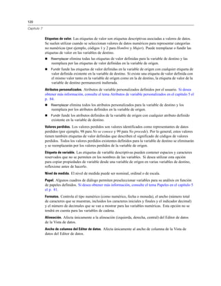 120

Capítulo 7


             Etiquetas de valor. Las etiquetas de valor son etiquetas descriptivas asociadas a valores de datos.
             Se suelen utilizar cuando se seleccionan valores de datos numéricos para representar categorías
             no numéricas (por ejemplo, códigos 1 y 2 para Hombre y Mujer). Puede reemplazar o fundir las
             etiquetas de valor en las variables de destino.
                Reemplazar elimina todas las etiquetas de valor definidas para la variable de destino y las
                 reemplaza por las etiquetas de valor definidas en la variable de origen.
                Fundir funde las etiquetas de valor definidas en la variable de origen con cualquier etiqueta de
                 valor definida existente en la variable de destino. Si existe una etiqueta de valor definida con
                 el mismo valor tanto en la variable de origen como en la de destino, la etiqueta de valor de la
                 variable de destino permanecerá inalterada.
             Atributos personalizados. Atributos de variable personalizados definidos por el usuario. Si desea
             obtener más información, consulte el tema Atributos de variable personalizados en el capítulo 5 el
             p. 84.
                Reemplazar elimina todos los atributos personalizados para la variable de destino y los
                 reemplaza por los atributos definidos en la variable de origen.
                Fundir funde los atributos definidos de la variable de origen con cualquier atributo definido
                 existente en la variable de destino.
             Valores perdidos. Los valores perdidos son valores identificados como representantes de datos
             perdidos (por ejemplo, 98 para No se conoce y 99 para No procede). Por lo general, estos valores
             tienen también etiquetas de valor definidas que describen el significado de códigos de valores
             perdidos. Todos los valores perdidos existentes definidos para la variable de destino se eliminarán
             y se reemplazarán por los valores perdidos de la variable de origen.
             Etiqueta de variable. Las etiquetas de variable descriptivas pueden contener espacios y caracteres
             reservados que no se permiten en los nombres de las variables. Si desea utilizar esta opción
             para copiar propiedades de variable desde una variable de origen en varias variables de destino,
             reflexione antes de hacerlo.
             Nivel de medida. El nivel de medida puede ser nominal, ordinal o de escala.
             Papel. Algunos cuadros de diálogo permiten preseleccionar variables para su análisis en función
             de papeles definidos. Si desea obtener más información, consulte el tema Papeles en el capítulo 5
             el p. 81.
             Formatos. Controla el tipo numérico (como numérico, fecha o moneda), el ancho (número total
             de caracteres que se muestran, incluidos los caracteres iniciales y finales y el indicador decimal)
             y el número de decimales que se van a mostrar para las variables numéricas. Esta opción no se
             tendrá en cuenta para las variables de cadena.
             Alineación. Afecta únicamente a la alineación (izquierda, derecha, central) del Editor de datos
             de la Vista de datos.
             Ancho de columna del Editor de datos. Afecta únicamente al ancho de columna de la Vista de
             datos del Editor de datos.
 