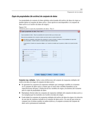 121

                                                                                   Preparación de los datos


Copia de propiedades (de archivo) de conjunto de datos
        Las propiedades de conjunto de datos globales seleccionadas del archivo de datos de origen se
        pueden aplicar al conjunto de datos activo. (Esta opción no está disponible si el conjunto de
        datos activo es el archivo de datos de origen.)
        Figura 7-12
        Asistente para la copia de propiedades de datos: Paso 4




        Conjuntos resp. múltiples. Aplica varias definiciones del conjunto de respuestas múltiples del
        archivo de datos de origen al conjunto de datos activo.
           Se ignorarán los conjuntos de respuestas múltiples que contengan variables no existentes
            en el conjunto de datos activo a menos que se creen estas variables basándose en las
            especificaciones del paso 2 (Selección de las variables de origen y de destino) del Asistente
            para la copia de propiedades de datos.
           Reemplazar elimina todos los conjuntos de respuestas múltiples del conjunto de datos activo y
            los reemplaza por los incluidos en el archivo de datos de origen.
           Fundir añade los conjuntos de respuestas múltiples del archivo de datos de origen a la colección
            de este tipo de conjuntos incluida en el conjunto de datos activo. En caso de que exista un
            conjunto con el mismo nombre en ambos archivos, el conjunto existente del conjunto de
            datos activo permanecerá inalterado.
 