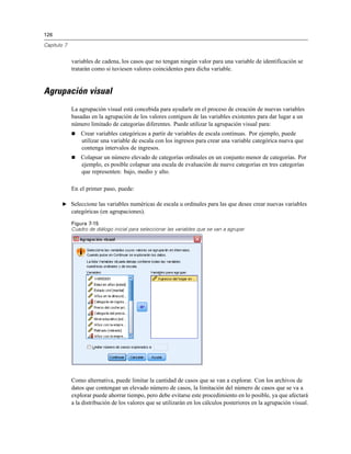 126

Capítulo 7


             variables de cadena, los casos que no tengan ningún valor para una variable de identificación se
             tratarán como si tuviesen valores coincidentes para dicha variable.


Agrupación visual
             La agrupación visual está concebida para ayudarle en el proceso de creación de nuevas variables
             basadas en la agrupación de los valores contiguos de las variables existentes para dar lugar a un
             número limitado de categorías diferentes. Puede utilizar la agrupación visual para:
                Crear variables categóricas a partir de variables de escala continuas. Por ejemplo, puede
                 utilizar una variable de escala con los ingresos para crear una variable categórica nueva que
                 contenga intervalos de ingresos.
                Colapsar un número elevado de categorías ordinales en un conjunto menor de categorías. Por
                 ejemplo, es posible colapsar una escala de evaluación de nueve categorías en tres categorías
                 que representen: bajo, medio y alto.

             En el primer paso, puede:

        E Seleccione las variables numéricas de escala u ordinales para las que desee crear nuevas variables
             categóricas (en agrupaciones).
             Figura 7-15
             Cuadro de diálogo inicial para seleccionar las variables que se van a agrupar




             Como alternativa, puede limitar la cantidad de casos que se van a explorar. Con los archivos de
             datos que contengan un elevado número de casos, la limitación del número de casos que se va a
             explorar puede ahorrar tiempo, pero debe evitarse este procedimiento en lo posible, ya que afectará
             a la distribución de los valores que se utilizarán en los cálculos posteriores en la agrupación visual.
 
