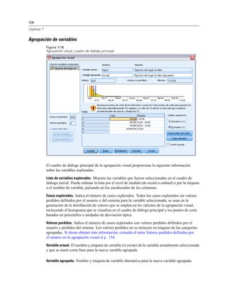 128

Capítulo 7


Agrupación de variables
             Figura 7-16
             Agrupación visual, cuadro de diálogo principal




             El cuadro de diálogo principal de la agrupación visual proporciona la siguiente información
             sobre las variables exploradas:

             Lista de variables exploradas. Muestra las variables que fueron seleccionadas en el cuadro de
             diálogo inicial. Puede ordenar la lista por el nivel de medida (de escala u ordinal) o por la etiqueta
             o el nombre de variable, pulsando en los encabezados de las columnas.

             Casos explorados. Indica el número de casos explorados. Todos los casos explorados sin valores
             perdidos definidos por el usuario o del sistema para la variable seleccionada, se usan en la
             generación de la distribución de valores que se emplea en los cálculos de la agrupación visual,
             incluyendo el histograma que se visualiza en el cuadro de diálogo principal y los puntos de corte
             basados en percentiles o unidades de desviación típica.

             Valores perdidos. Indica el número de casos explorados con valores perdidos definidos por el
             usuario y perdidos del sistema. Los valores perdidos no se incluyen en ninguno de las categorías
             agrupadas. Si desea obtener más información, consulte el tema Valores perdidos definidos por
             el usuario en la agrupación visual el p. 134.

             Variable actual. El nombre y etiqueta de variable (si existe) de la variable actualmente seleccionada
             y que se usará como base para la nueva variable agrupada.

             Variable agrupada. Nombre y etiqueta de variable alternativa para la nueva variable agrupada.
 