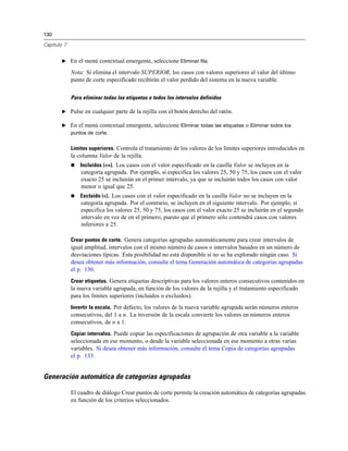 130

Capítulo 7


        E En el menú contextual emergente, seleccione Eliminar fila.

             Nota: Si elimina el intervalo SUPERIOR, los casos con valores superiores al valor del último
             punto de corte especificado recibirán el valor perdido del sistema en la nueva variable.

             Para eliminar todas las etiquetas o todos los intervalos definidos

        E Pulse en cualquier parte de la rejilla con el botón derecho del ratón.

        E En el menú contextual emergente, seleccione Eliminar todas las etiquetas o Eliminar todos los
          puntos de corte.


             Límites superiores. Controla el tratamiento de los valores de los límites superiores introducidos en
             la columna Valor de la rejilla.
                Incluidos (<=). Los casos con el valor especificado en la casilla Valor se incluyen en la
                 categoría agrupada. Por ejemplo, si especifica los valores 25, 50 y 75, los casos con el valor
                 exacto 25 se incluirán en el primer intervalo, ya que se incluirán todos los casos con valor
                 menor o igual que 25.
                Excluido (<). Los casos con el valor especificado en la casilla Valor no se incluyen en la
                 categoría agrupada. Por el contrario, se incluyen en el siguiente intervalo. Por ejemplo, si
                 especifica los valores 25, 50 y 75, los casos con el valor exacto 25 se incluirán en el segundo
                 intervalo en vez de en el primero, puesto que el primero sólo contendrá casos con valores
                 inferiores a 25.

             Crear puntos de corte. Genera categorías agrupadas automáticamente para crear intervalos de
             igual amplitud, intervalos con el mismo número de casos o intervalos basados en un número de
             desviaciones típicas. Esta posibilidad no está disponible si no se ha explorado ningún caso. Si
             desea obtener más información, consulte el tema Generación automática de categorías agrupadas
             el p. 130.
             Crear etiquetas. Genera etiquetas descriptivas para los valores enteros consecutivos contenidos en
             la nueva variable agrupada, en función de los valores de la rejilla y el tratamiento especificado
             para los límites superiores (incluidos o excluidos).
             Invertir la escala. Por defecto, los valores de la nueva variable agrupada serán números enteros
             consecutivos, del 1 a n. La inversión de la escala convierte los valores en números enteros
             consecutivos, de n a 1.
             Copiar intervalos. Puede copiar las especificaciones de agrupación de otra variable a la variable
             seleccionada en ese momento, o desde la variable seleccionada en ese momento a otras varias
             variables. Si desea obtener más información, consulte el tema Copia de categorías agrupadas
             el p. 133.


Generación automática de categorías agrupadas

             El cuadro de diálogo Crear puntos de corte permite la creación automática de categorías agrupadas
             en función de los criterios seleccionados.
 