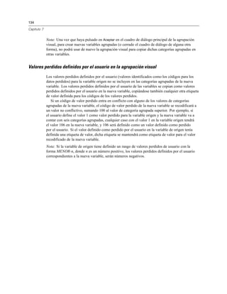 134

Capítulo 7


             Nota: Una vez que haya pulsado en Aceptar en el cuadro de diálogo principal de la agrupación
             visual, para crear nuevas variables agrupadas (o cerrado el cuadro de diálogo de alguna otra
             forma), no podrá usar de nuevo la agrupación visual para copiar dichas categorías agrupadas en
             otras variables.


Valores perdidos definidos por el usuario en la agrupación visual
             Los valores perdidos definidos por el usuario (valores identificados como los códigos para los
             datos perdidos) para la variable origen no se incluyen en las categorías agrupadas de la nueva
             variable. Los valores perdidos definidos por el usuario de las variables se copian como valores
             perdidos definidos por el usuario en la nueva variable, copiándose también cualquier otra etiqueta
             de valor definida para los códigos de los valores perdidos.
                Si un código de valor perdido entra en conflicto con alguno de los valores de categorías
             agrupadas de la nueva variable, el código de valor perdido de la nueva variable se recodificará a
             un valor no conflictivo, sumando 100 al valor de categoría agrupada superior. Por ejemplo, si
             el usuario define el valor 1 como valor perdido para la variable origen y la nueva variable va a
             contar con seis categorías agrupadas, cualquier caso con el valor 1 en la variable origen tendrá
             el valor 106 en la nueva variable, y 106 será definido como un valor definido como perdido
             por el usuario. Si el valor definido como perdido por el usuario en la variable de origen tenía
             definida una etiqueta de valor, dicha etiqueta se mantendrá como etiqueta de valor para el valor
             recodificado de la nueva variable.
             Nota: Si la variable de origen tiene definido un rango de valores perdidos de usuario con la
             forma MENOR-n, donde n es un número positivo, los valores perdidos definidos por el usuario
             correspondientes a la nueva variable, serán números negativos.
 