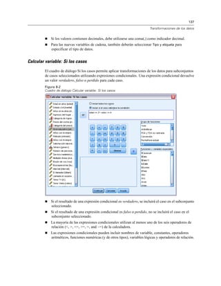 137

                                                                               Transformaciones de los datos


            Si los valores contienen decimales, debe utilizarse una coma(,) como indicador decimal.
            Para las nuevas variables de cadena, también deberán seleccionar Tipo y etiqueta para
             especificar el tipo de datos.


Calcular variable: Si los casos
         El cuadro de diálogo Si los casos permite aplicar transformaciones de los datos para subconjuntos
         de casos seleccionados utilizando expresiones condicionales. Una expresión condicional devuelve
         un valor verdadero, falso o perdido para cada caso.
         Figura 8-2
         Cuadro de diálogo Calcular variable: Si los casos




            Si el resultado de una expresión condicional es verdadero, se incluirá el caso en el subconjunto
             seleccionado.
            Si el resultado de una expresión condicional es falso o perdido, no se incluirá el caso en el
             subconjunto seleccionado.
            La mayoría de las expresiones condicionales utilizan al menos uno de los seis operadores de
             relación (<, >, <=, >=, =, and ~=) de la calculadora.
            Las expresiones condicionales pueden incluir nombres de variable, constantes, operadores
             aritméticos, funciones numéricas (y de otros tipos), variables lógicas y operadores de relación.
 