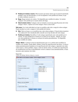 145

                                                                      Transformaciones de los datos


   Perdido por el sistema o usuario. Observaciones que tienen valores que el usuario ha declarado
    perdidos o que son desconocidos y se les ha asignado el valor perdido del sistema, lo que
    se indica mediante un punto (.).
   Rango. Rango inclusivo de valores. No disponible para variables de cadena. Se incluirá
    cualquier valor perdido por el usuario dentro del rango.
   Todos los demás valores. Cualquier valor no incluido en una de las especificaciones de la lista
    Antiguo->Nuevo. Aparece en la lista Antiguo->Nuevo como ELSE.

Valor nuevo. Es el valor individual en el que se recodifica cada valor o rango de valores antiguo.
Puede introducir un valor o asignar el valor perdido del sistema.
   Valor. Valor en el que se va a recodificar uno o más valores antiguos. El tipo de datos (numérico
    o de cadena) del valor introducido debe coincidir con el tipo de datos del valor antiguo.
   Perdido por el sistema. Recodifica el valor antiguo especificado como valor perdido por el
    sistema. El valor perdido por el sistema no se utiliza en los cálculos. Además, los casos
    con valor perdido por el sistema se excluyen de muchos procedimientos. No disponible
    para variables de cadena.

Antiguo–>Nuevo. Contiene la lista de especificaciones que se va a utilizar para recodificar la
variable o las variables. Puede añadir, cambiar y borrar las especificaciones que desee. La lista se
ordena automáticamente basándose en la especificación del valor antiguo y siguiendo este orden:
valores únicos, valores perdidos, rangos y todos los demás valores. Si cambia una especificación
de recodificación en la lista, el procedimiento volverá a ordenar la lista automáticamente, si fuera
necesario, para mantener este orden.

Figura 8-9
Cuadro de diálogo Valores antiguos y nuevos
 