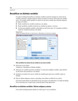 146

Capítulo 8


Recodificar en distintas variables
             El cuadro de diálogo Recodificar en distintas variables le permite reasignar los valores de las
             variables existentes o agrupar rangos de valores existentes en nuevos valores para una variable
             nueva. Por ejemplo, podría agrupar los salarios en una nueva variable que contenga categorías
             de rangos de salarios.
                Puede recodificar las variables numéricas y de cadena.
                Puede recodificar variables numéricas en variables de cadena y viceversa.
                Si selecciona múltiples variables, todas deben ser del mismo tipo. No se pueden recodificar
                 juntas las variables numéricas y de cadena.
             Figura 8-10
             Cuadro de diálogo Recodif. en distintas var. (Recodificar en distintas variables)




             Para recodificar los valores de una variable en una nueva variable

        E Seleccione en los menús:
             Transformar > Recodificar en distintas variables...

        E Seleccione las variables que desee recodificar. Si selecciona múltiples variables, todas deberán
             ser del mismo tipo (numéricas o de cadena).
        E Introduzca el nombre de la nueva variable de resultado para cada nueva variable y pulse en
          Cambiar.

        E Pulse en Valores antiguos y nuevos y especifique cómo deben recodificarse los valores.

             Si lo desea, puede definir un subconjunto de los casos para su recodificación. El cuadro de diálogo
             Si los casos para esto es igual al que se describe para Contar apariciones.


Recodificar en distintas variables: Valores antiguos y nuevos
             Este cuadro de diálogo permite definir los valores que se van a recodificar.
 