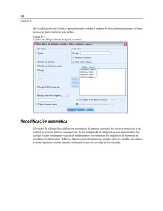 148

Capítulo 8


             de recodificación en la lista, el procedimiento volverá a ordenar la lista automáticamente, si fuera
             necesario, para mantener este orden.
             Figura 8-11
             Cuadro de diálogo Valores antiguos y nuevos




Recodificación automática
             El cuadro de diálogo Recodificación automática le permite convertir los valores numéricos y de
             cadena en valores enteros consecutivos. Si los códigos de la categoría no son secuenciales, las
             casillas vacías resultantes reducen el rendimiento e incrementan los requisitos de memoria de
             muchos procedimientos. Además, algunos procedimientos no pueden utilizar variables de cadena
             y otros requieren valores enteros consecutivos para los niveles de los factores.
 