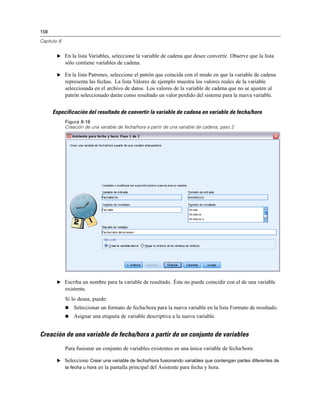 158

Capítulo 8


        E En la lista Variables, seleccione la variable de cadena que desee convertir. Observe que la lista
             sólo contiene variables de cadena.

        E En la lista Patrones, seleccione el patrón que coincida con el modo en que la variable de cadena
             representa las fechas. La lista Valores de ejemplo muestra los valores reales de la variable
             seleccionada en el archivo de datos. Los valores de la variable de cadena que no se ajusten al
             patrón seleccionado darán como resultado un valor perdido del sistema para la nueva variable.


      Especificación del resultado de convertir la variable de cadena en variable de fecha/hora
             Figura 8-18
             Creación de una variable de fecha/hora a partir de una variable de cadena, paso 2




        E Escriba un nombre para la variable de resultado. Éste no puede coincidir con el de una variable
             existente.
             Si lo desea, puede:
                Seleccionar un formato de fecha/hora para la nueva variable en la lista Formato de resultado.
                Asignar una etiqueta de variable descriptiva a la nueva variable.


Creación de una variable de fecha/hora a partir de un conjunto de variables

             Para fusionar un conjunto de variables existentes en una única variable de fecha/hora:

        E Seleccione Crear una variable de fecha/hora fusionando variables que contengan partes diferentes de
          la fecha u hora en la pantalla principal del Asistente para fecha y hora.
 