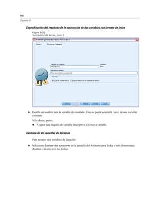 166

Capítulo 8


      Especificación del resultado de la sustracción de dos variables con formato de fecha
             Figura 8-25
             Sustracción de fechas, paso 3




        E Escriba un nombre para la variable de resultado. Éste no puede coincidir con el de una variable
             existente.
             Si lo desea, puede:
                Asignar una etiqueta de variable descriptiva a la nueva variable.


      Sustracción de variables de duración

             Para sustraer dos variables de duración:

        E Seleccione Sustraer dos duraciones en la pantalla del Asistente para fecha y hora denominada
             Realizar cálculos con las fechas.
 
