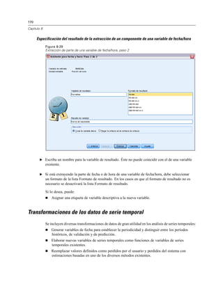 170

Capítulo 8


      Especificación del resultado de la extracción de un componente de una variable de fecha/hora
             Figura 8-29
             Extracción de parte de una variable de fecha/hora, paso 2




        E Escriba un nombre para la variable de resultado. Éste no puede coincidir con el de una variable
             existente.

        E Si está extrayendo la parte de fecha o de hora de una variable de fecha/hora, debe seleccionar
             un formato de la lista Formato de resultado. En los casos en que el formato de resultado no es
             necesario se desactivará la lista Formato de resultado.

             Si lo desea, puede:
                Asignar una etiqueta de variable descriptiva a la nueva variable.


Transformaciones de los datos de serie temporal
             Se incluyen diversas transformaciones de datos de gran utilidad en los análisis de series temporales:
                Generar variables de fecha para establecer la periodicidad y distinguir entre los períodos
                 históricos, de validación y de predicción.
                Elaborar nuevas variables de series temporales como funciones de variables de series
                 temporales existentes.
                Reemplazar valores definidos como perdidos por el usuario y perdidos del sistema con
                 estimaciones basadas en uno de los diversos métodos existentes.
 