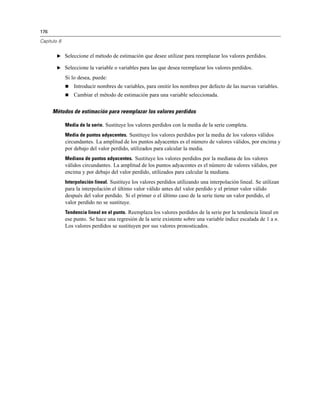 176

Capítulo 8


        E Seleccione el método de estimación que desee utilizar para reemplazar los valores perdidos.

        E Seleccione la variable o variables para las que desea reemplazar los valores perdidos.

             Si lo desea, puede:
                Introducir nombres de variables, para omitir los nombres por defecto de las nuevas variables.
                Cambiar el método de estimación para una variable seleccionada.


      Métodos de estimación para reemplazar los valores perdidos

             Media de la serie. Sustituye los valores perdidos con la media de la serie completa.
             Media de puntos adyacentes. Sustituye los valores perdidos por la media de los valores válidos
             circundantes. La amplitud de los puntos adyacentes es el número de valores válidos, por encima y
             por debajo del valor perdido, utilizados para calcular la media.
             Mediana de puntos adyacentes. Sustituye los valores perdidos por la mediana de los valores
             válidos circundantes. La amplitud de los puntos adyacentes es el número de valores válidos, por
             encima y por debajo del valor perdido, utilizados para calcular la mediana.
             Interpolación lineal. Sustituye los valores perdidos utilizando una interpolación lineal. Se utilizan
             para la interpolación el último valor válido antes del valor perdido y el primer valor válido
             después del valor perdido. Si el primer o el último caso de la serie tiene un valor perdido, el
             valor perdido no se sustituye.
             Tendencia lineal en el punto. Reemplaza los valores perdidos de la serie por la tendencia lineal en
             ese punto. Se hace una regresión de la serie existente sobre una variable índice escalada de 1 a n.
             Los valores perdidos se sustituyen por sus valores pronosticados.
 