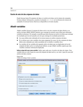 184

Capítulo 9


Fusión de más de dos orígenes de datos

             Puede fusionar hasta 50 conjuntos de datos y/o archivos de datos con la sintaxis de comandos.
             Si desea obtener información, consulte el comando ADD FILES en la referencia de sintaxis de
             comandos (Command Syntax Reference) (disponible en el menú Ayuda).


Añadir variables
             Añadir variables fusiona el conjunto de datos activo con otro conjunto de datos abierto o un
             archivo de datos IBM® SPSS® Statistics que contenga los mismos casos (filas) pero diferentes
             variables (columnas). Por ejemplo, es posible que desee fusionar un archivo de datos que contenga
             los resultados previos de la prueba con otro que contenga los resultados posteriores.
                Los casos deben estar ordenados de la misma manera en ambos conjuntos de datos.
                Si se utilizan una o más variables clave para emparejar los casos, los dos conjuntos de datos
                 deben estar ordenados por orden ascendente de la variable o variables clave.
                Los nombres de las variables del segundo archivo de datos que son duplicados de los del
                 conjunto de datos activo se excluyen por defecto, ya que Añadir variables supone que estas
                 variables contienen información duplicada.
             Indicar origen del caso como variable. Indica, para cada caso, el archivo de datos de origen. Esta
             variable toma un valor 0 para los casos del conjunto de datos activo y un valor 1 para los casos del
             archivo de datos externo.
             Figura 9-6
             Cuadro de diálogo Añadir variables
 