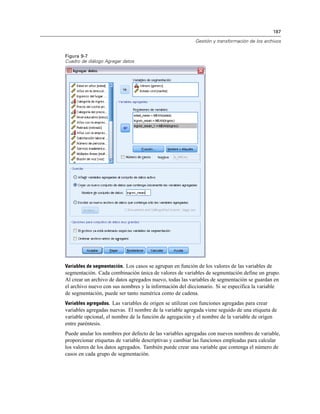 187

                                                          Gestión y transformación de los archivos


Figura 9-7
Cuadro de diálogo Agregar datos




Variables de segmentación. Los casos se agrupan en función de los valores de las variables de
segmentación. Cada combinación única de valores de variables de segmentación define un grupo.
Al crear un archivo de datos agregados nuevo, todas las variables de segmentación se guardan en
el archivo nuevo con sus nombres y la información del diccionario. Si se especifica la variable
de segmentación, puede ser tanto numérica como de cadena.
Variables agregadas. Las variables de origen se utilizan con funciones agregadas para crear
variables agregadas nuevas. El nombre de la variable agregada viene seguido de una etiqueta de
variable opcional, el nombre de la función de agregación y el nombre de la variable de origen
entre paréntesis.
Puede anular los nombres por defecto de las variables agregadas con nuevos nombres de variable,
proporcionar etiquetas de variable descriptivas y cambiar las funciones empleadas para calcular
los valores de los datos agregados. También puede crear una variable que contenga el número de
casos en cada grupo de segmentación.
 