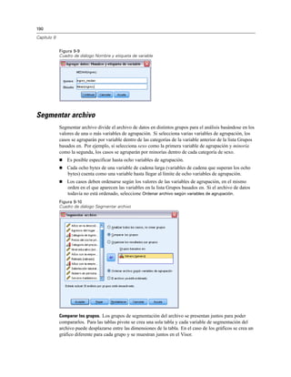 190

Capítulo 9


             Figura 9-9
             Cuadro de diálogo Nombre y etiqueta de variable




Segmentar archivo
             Segmentar archivo divide el archivo de datos en distintos grupos para el análisis basándose en los
             valores de una o más variables de agrupación. Si selecciona varias variables de agrupación, los
             casos se agruparán por variable dentro de las categorías de la variable anterior de la lista Grupos
             basados en. Por ejemplo, si selecciona sexo como la primera variable de agrupación y minoría
             como la segunda, los casos se agruparán por minorías dentro de cada categoría de sexo.
                Es posible especificar hasta ocho variables de agrupación.
                Cada ocho bytes de una variable de cadena larga (variables de cadena que superan los ocho
                 bytes) cuenta como una variable hasta llegar al límite de ocho variables de agrupación.
                Los casos deben ordenarse según los valores de las variables de agrupación, en el mismo
                 orden en el que aparecen las variables en la lista Grupos basados en. Si el archivo de datos
                 todavía no está ordenado, seleccione Ordenar archivo según variables de agrupación.
             Figura 9-10
             Cuadro de diálogo Segmentar archivo




             Comparar los grupos. Los grupos de segmentación del archivo se presentan juntos para poder
             compararlos. Para las tablas pivote se crea una sola tabla y cada variable de segmentación del
             archivo puede desplazarse entre las dimensiones de la tabla. En el caso de los gráficos se crea un
             gráfico diferente para cada grupo y se muestran juntos en el Visor.
 