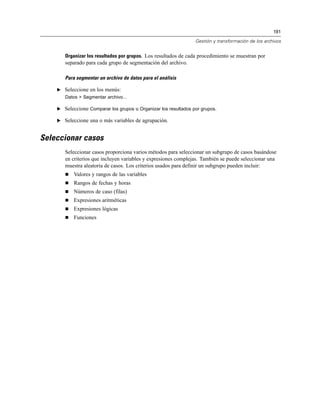 191

                                                                 Gestión y transformación de los archivos


       Organizar los resultados por grupos. Los resultados de cada procedimiento se muestran por
       separado para cada grupo de segmentación del archivo.

       Para segmentar un archivo de datos para el análisis

    E Seleccione en los menús:
       Datos > Segmentar archivo...

    E Seleccione Comparar los grupos u Organizar los resultados por grupos.

    E Seleccione una o más variables de agrupación.


Seleccionar casos
       Seleccionar casos proporciona varios métodos para seleccionar un subgrupo de casos basándose
       en criterios que incluyen variables y expresiones complejas. También se puede seleccionar una
       muestra aleatoria de casos. Los criterios usados para definir un subgrupo pueden incluir:
          Valores y rangos de las variables
          Rangos de fechas y horas
          Números de caso (filas)
          Expresiones aritméticas
          Expresiones lógicas
          Funciones
 