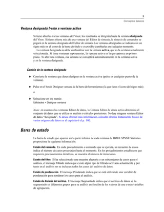 3

                                                                                          Conceptos básicos


Ventana designada frente a ventana activa

        Si tiene abiertas varias ventanas del Visor, los resultados se dirigirán hacia la ventana designada
        del Visor. Si tiene abierta más de una ventana del Editor de sintaxis, la sintaxis de comandos se
        pegará en la ventana designada del Editor de sintaxis.Las ventanas designadas se indican con un
        signo más en el icono de la barra de título y es posible cambiarlas en cualquier momento.
           La ventana designada no debe confundirse con la ventana activa, que es la ventana actualmente
        seleccionada. Si tiene ventanas superpuestas, la ventana activa es la que aparece en primer
        plano. Si abre una ventana, esa ventana se convertirá automáticamente en la ventana activa
        y en la ventana designada.


    Cambio de la ventana designada

     E Convierta la ventana que desee designar en la ventana activa (pulse en cualquier punto de la
        ventana).

     E Pulse en el botón Designar ventana de la barra de herramientas (la que tiene el icono del signo más).

        o

     E Seleccione en los menús:
        Utilidades > Designar ventana


        Nota: en cuanto a las ventanas Editor de datos, la ventana Editor de datos activa determina el
        conjunto de datos que se utiliza en análisis o cálculos posteriores. No hay ninguna ventana Editor
        de datos “designada”. Si desea obtener más información, consulte el tema Tratamiento básico de
        varios orígenes de datos en el capítulo 6 el p. 100.


Barra de estado
        La barra de estado que aparece en la parte inferior de cada ventana de IBM® SPSS® Statistics
        proporciona la siguiente información:
        Estado del comando. En cada procedimiento o comando que se ejecuta, un recuento de casos
        indica el número de casos procesados hasta el momento. En los procedimientos estadísticos que
        requieren procesamientos iterativos, se muestra el número de iteraciones.
        Estado del filtro. Si ha seleccionado una muestra aleatoria o un subconjunto de casos para el
        análisis, el mensaje Filtrado indica que existe algún tipo de filtrado activado actualmente y por
        tanto en el análisis no se incluyen todos los casos del archivo de datos.
        Estado de ponderación. El mensaje Ponderado indica que se está utilizando una variable de
        ponderación para ponderar los casos para el análisis.
        Estado de división del archivo. El mensaje Segmentado indica que el archivo de datos se ha
        segmentado en diferentes grupos para su análisis en función de los valores de una o más variables
        de agrupación.
 