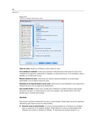 192

Capítulo 9


             Figura 9-11
             Cuadro de diálogo Seleccionar casos




             Todos los casos. Desactiva el filtrado y utiliza todos los casos.
             Si se satisface la condición. Utiliza una expresión condicional para seleccionar los casos Si el
             resultado de la expresión condicional es verdadero, se selecciona el caso. Si el resultado es falso o
             perdido, no se selecciona el caso.
             Muestra aleatoria de casos. Selecciona una muestra aleatoria basándose en un porcentaje
             aproximado o en un número exacto de casos.
             Basándose en el rango del tiempo o de los casos. Selecciona los casos basándose en un rango de los
             números de caso o en un rango de las fechas/horas.
             Usar variable de filtro. Utiliza como variable para el filtrado la variable numérica seleccionada
             del archivo de datos. Se seleccionan los casos con cualquier valor distinto del 0 o del valor
             perdido para la variable seleccionada.

             Resultados

             Esta sección controla el tratamiento de casos no seleccionados. Puede elegir una de las siguientes
             alternativas para tratar los casos no seleccionados:
                Descartar casos no seleccionados. Los casos no seleccionados no se incluyen en el análisis,
                 pero se conservan en el conjunto de datos. Podrá utilizar los casos no seleccionados más
                 adelante en la sesión, si desactiva el filtrado. Si selecciona una muestra aleatoria o si
 