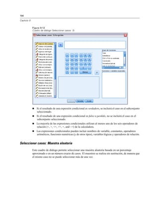 194

Capítulo 9


             Figura 9-12
             Cuadro de diálogo Seleccionar casos: Si




                Si el resultado de una expresión condicional es verdadero, se incluirá el caso en el subconjunto
                 seleccionado.
                Si el resultado de una expresión condicional es falso o perdido, no se incluirá el caso en el
                 subconjunto seleccionado.
                La mayoría de las expresiones condicionales utilizan al menos uno de los seis operadores de
                 relación (<, >, <=, >=, =, and ~=) de la calculadora.
                Las expresiones condicionales pueden incluir nombres de variable, constantes, operadores
                 aritméticos, funciones numéricas (y de otros tipos), variables lógicas y operadores de relación.


Seleccionar casos: Muestra aleatoria
             Este cuadro de diálogo permite seleccionar una muestra aleatoria basada en un porcentaje
             aproximado o en un número exacto de casos. El muestreo se realiza sin sustitución, de manera que
             el mismo caso no se puede seleccionar más de una vez.
 