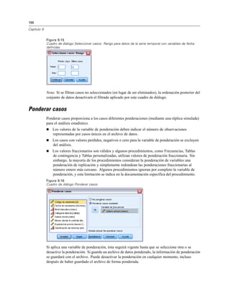 196

Capítulo 9


             Figura 9-15
             Cuadro de diálogo Seleccionar casos: Rango para datos de la serie temporal con variables de fecha
             definidas




             Nota: Si se filtran casos no seleccionados (en lugar de ser eliminados), la ordenación posterior del
             conjunto de datos desactivará el filtrado aplicado por este cuadro de diálogo.


Ponderar casos
             Ponderar casos proporciona a los casos diferentes ponderaciones (mediante una réplica simulada)
             para el análisis estadístico.
                Los valores de la variable de ponderación deben indicar el número de observaciones
                 representadas por casos únicos en el archivo de datos.
                Los casos con valores perdidos, negativos o cero para la variable de ponderación se excluyen
                 del análisis.
                Los valores fraccionarios son válidos y algunos procedimientos, como Frecuencias, Tablas
                 de contingencia y Tablas personalizadas, utilizan valores de ponderación fraccionaria. Sin
                 embargo, la mayoría de los procedimientos consideran la ponderación de variables una
                 ponderación de replicación y simplemente redondean las ponderaciones fraccionarias al
                 número entero más cercano. Algunos procedimientos ignoran por completo la variable de
                 ponderación, y esta limitación se indica en la documentación específica del procedimiento.
             Figura 9-16
             Cuadro de diálogo Ponderar casos




             Si aplica una variable de ponderación, ésta seguirá vigente hasta que se seleccione otra o se
             desactive la ponderación. Si guarda un archivo de datos ponderado, la información de ponderación
             se guardará con el archivo. Puede desactivar la ponderación en cualquier momento, incluso
             después de haber guardado el archivo de forma ponderada.
 